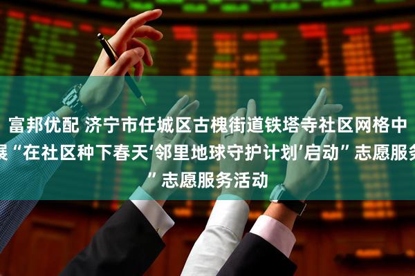 富邦优配 济宁市任城区古槐街道铁塔寺社区网格中心开展“在社区种下春天‘邻里地球守护计划’启动”志愿服务活动