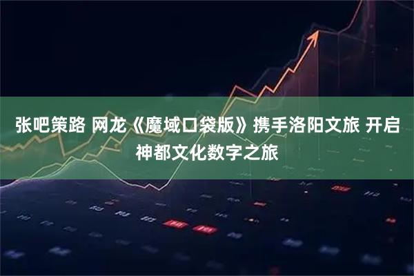 张吧策路 网龙《魔域口袋版》携手洛阳文旅 开启神都文化数字之旅
