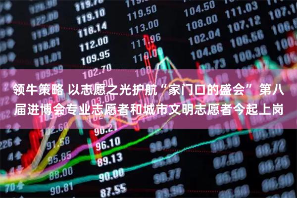 领牛策略 以志愿之光护航“家门口的盛会” 第八届进博会专业志愿者和城市文明志愿者今起上岗
