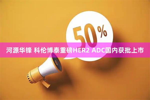 河源华锋 科伦博泰重磅HER2 ADC国内获批上市