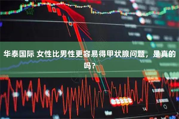 华泰国际 女性比男性更容易得甲状腺问题，是真的吗？