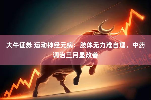 大牛证券 运动神经元病：肢体无力难自理，中药调治三月显改善