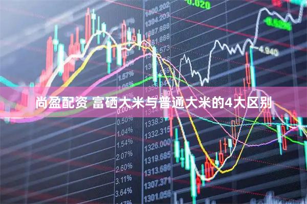 尚盈配资 富硒大米与普通大米的4大区别