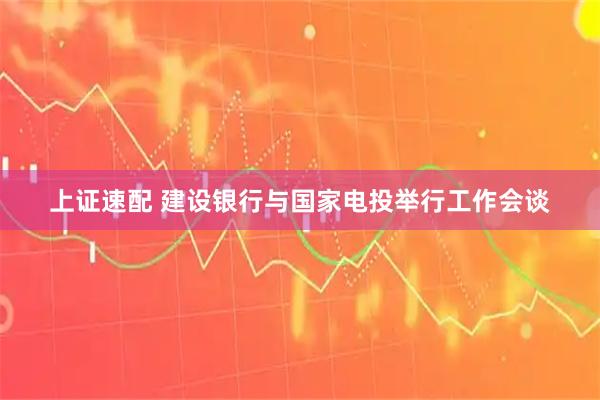 上证速配 建设银行与国家电投举行工作会谈