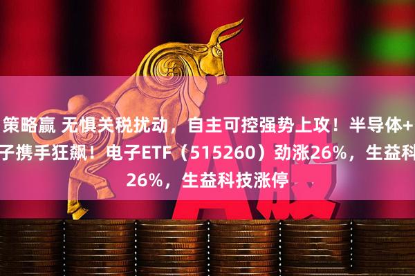 策略赢 无惧关税扰动，自主可控强势上攻！半导体+消费电子携手狂飙！电子ETF（515260）劲涨26%，生益科技涨停