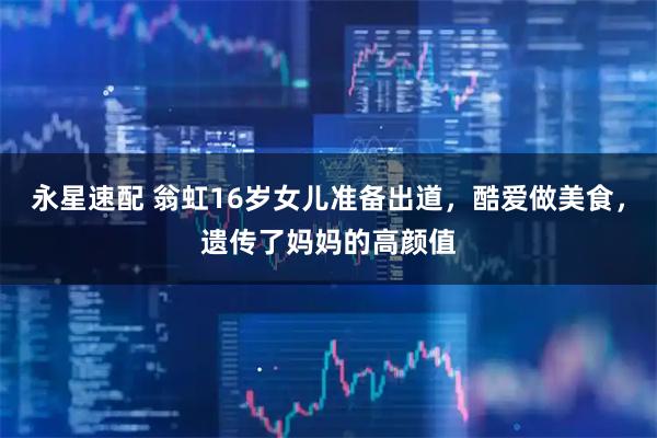 永星速配 翁虹16岁女儿准备出道，酷爱做美食，遗传了妈妈的高颜值
