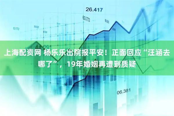 上海配资网 杨乐乐出院报平安！正面回应“汪涵去哪了”，19年婚姻再遭到质疑
