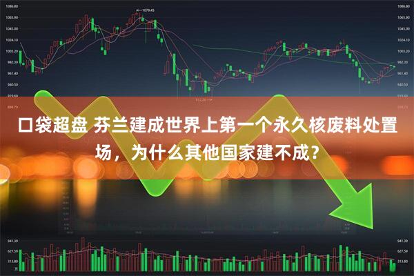 口袋超盘 芬兰建成世界上第一个永久核废料处置场，为什么其他国家建不成？