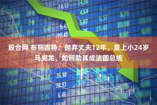 股合网 布丽吉特：抛弃丈夫12年，爱上小24岁马克龙，如何助其成法国总统