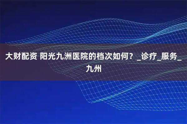 大财配资 阳光九洲医院的档次如何？_诊疗_服务_九州