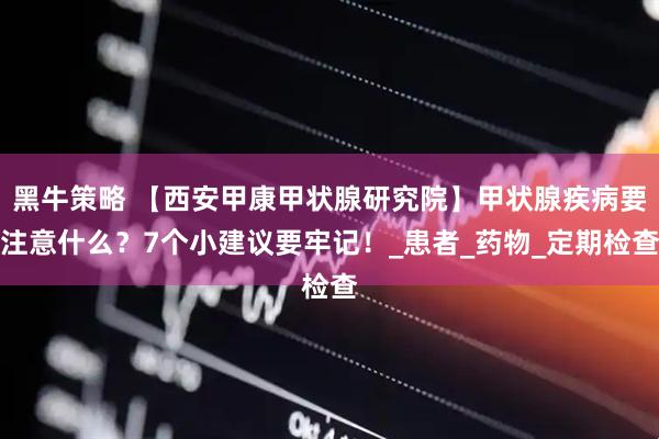黑牛策略 【西安甲康甲状腺研究院】甲状腺疾病要注意什么？7个小建议要牢记！_患者_药物_定期检查