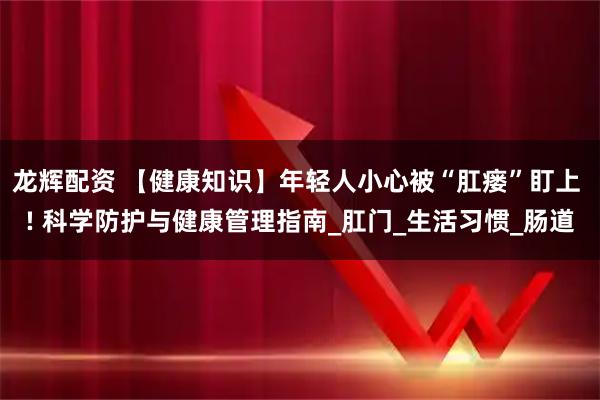 龙辉配资 【健康知识】年轻人小心被“肛瘘”盯上 ! 科学防护与健康管理指南_肛门_生活习惯_肠道