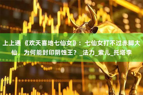 上上通 《欢天喜地七仙女》：七仙女打不过赤脚大仙，为何能封印阴蚀王？_法力_紫儿_托塔李