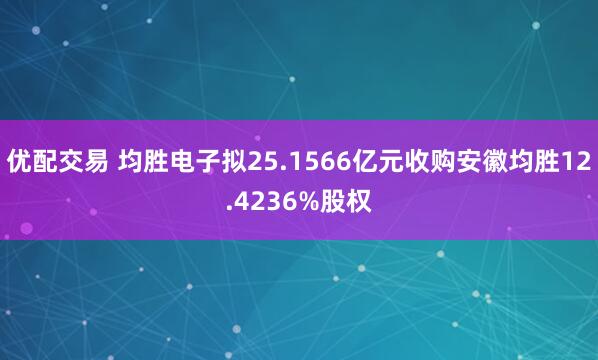 优配交易 均胜电子拟25.1566亿元收购安徽均胜12.4236%股权
