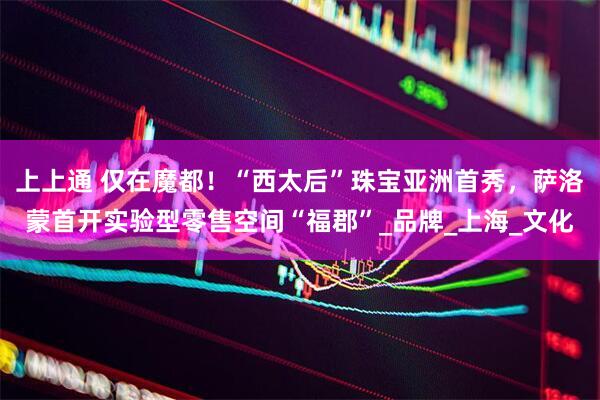 上上通 仅在魔都！“西太后”珠宝亚洲首秀，萨洛蒙首开实验型零售空间“福郡”_品牌_上海_文化