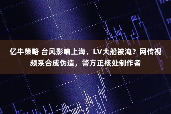 亿牛策略 台风影响上海，LV大船被淹？网传视频系合成伪造，警方正核处制作者
