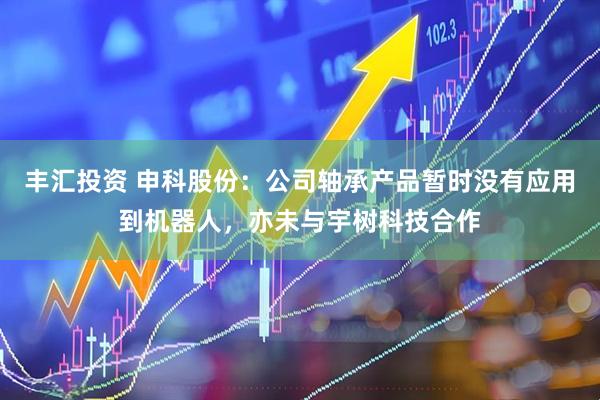 丰汇投资 申科股份：公司轴承产品暂时没有应用到机器人，亦未与宇树科技合作
