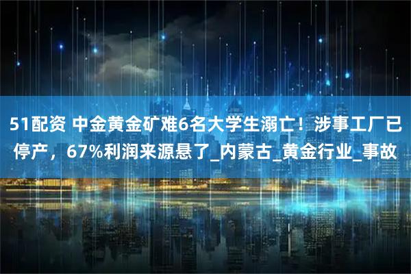 51配资 中金黄金矿难6名大学生溺亡！涉事工厂已停产，67%利润来源悬了_内蒙古_黄金行业_事故