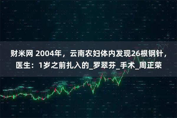 财米网 2004年，云南农妇体内发现26根钢针，医生：1岁之前扎入的_罗翠芬_手术_周正荣