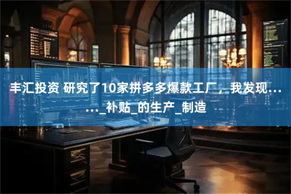 丰汇投资 研究了10家拼多多爆款工厂，我发现……_补贴_的生产_制造