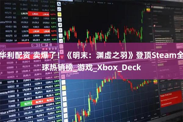 华利配资 卖爆了！《明末：渊虚之羽》登顶Steam全球热销榜_游戏_Xbox_Deck