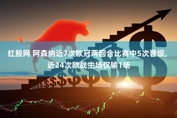 红股网 阿森纳近7次欧冠两回合比赛中5次晋级, 近24次欧战主场仅输1场