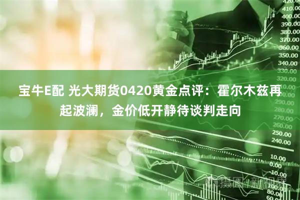 宝牛E配 光大期货0420黄金点评：霍尔木兹再起波澜，金价低开静待谈判走向