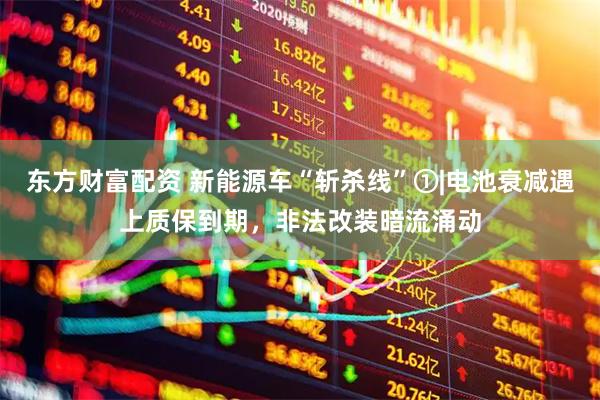 东方财富配资 新能源车“斩杀线”①|电池衰减遇上质保到期，非法改装暗流涌动