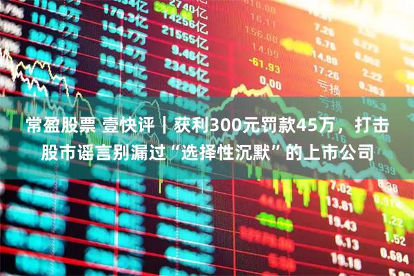 常盈股票 壹快评｜获利300元罚款45万，打击股市谣言别漏过“选择性沉默”的上市公司