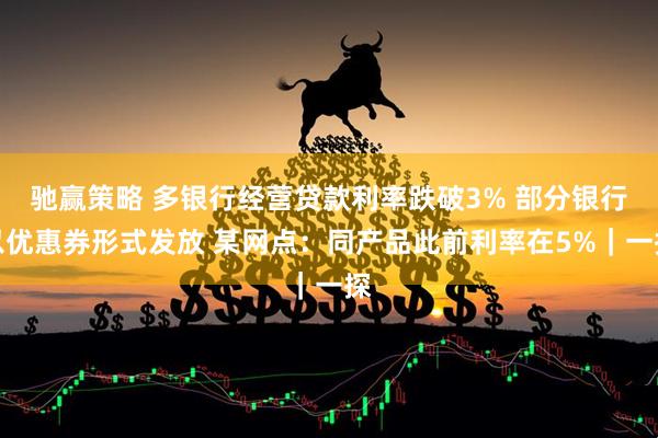 驰赢策略 多银行经营贷款利率跌破3% 部分银行以优惠券形式发放 某网点：同产品此前利率在5%｜一探