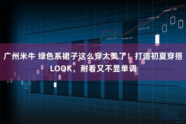 广州米牛 绿色系裙子这么穿太美了！打造初夏穿搭LOOK，耐看又不显单调