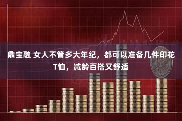 鼎宝融 女人不管多大年纪，都可以准备几件印花T恤，减龄百搭又舒适