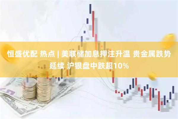 恒盛优配 热点 | 美联储加息押注升温 贵金属跌势延续 沪银盘中跌超10%