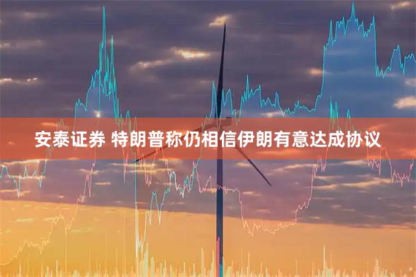 安泰证券 特朗普称仍相信伊朗有意达成协议