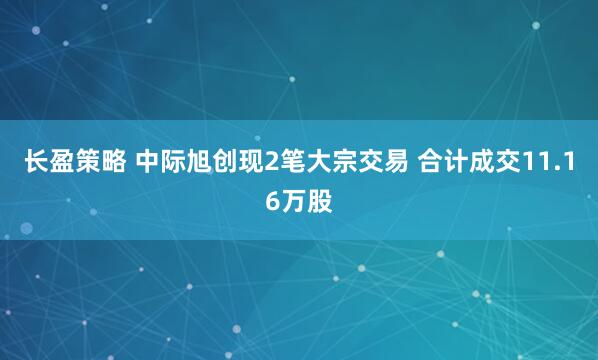 长盈策略 中际旭创现2笔大宗交易 合计成交11.16万股