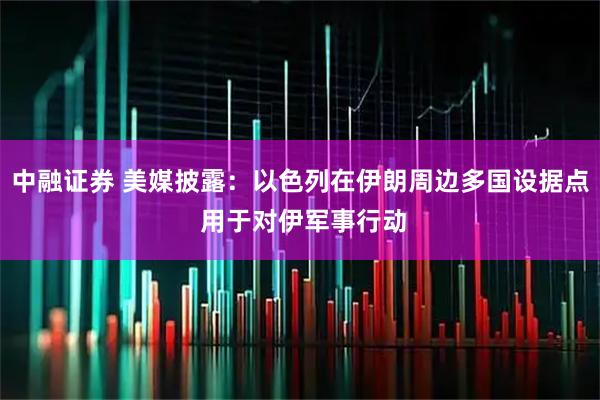 中融证券 美媒披露：以色列在伊朗周边多国设据点 用于对伊军事行动