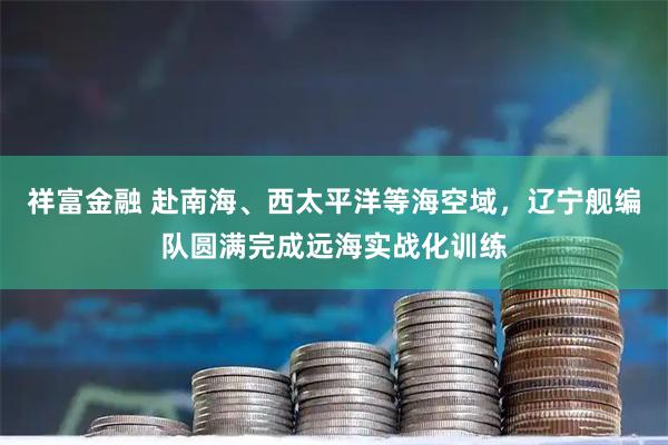 祥富金融 赴南海、西太平洋等海空域，辽宁舰编队圆满完成远海实战化训练