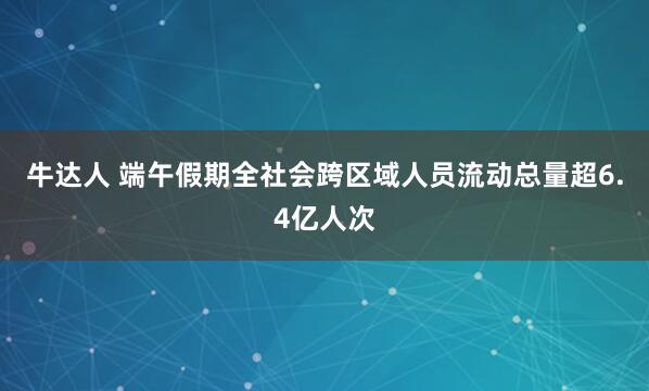 牛达人 端午假期全社会跨区域人员流动总量超6.4亿人次