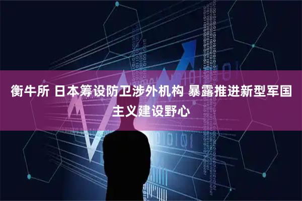 衡牛所 日本筹设防卫涉外机构 暴露推进新型军国主义建设野心