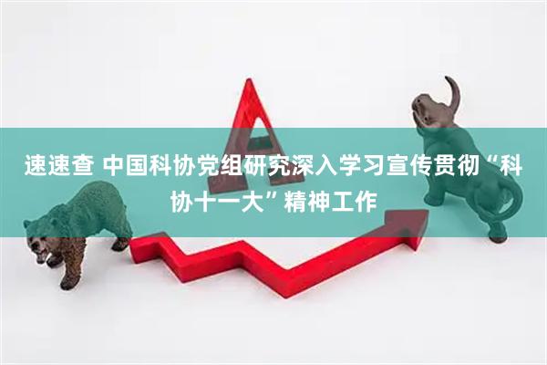 速速查 中国科协党组研究深入学习宣传贯彻“科协十一大”精神工作