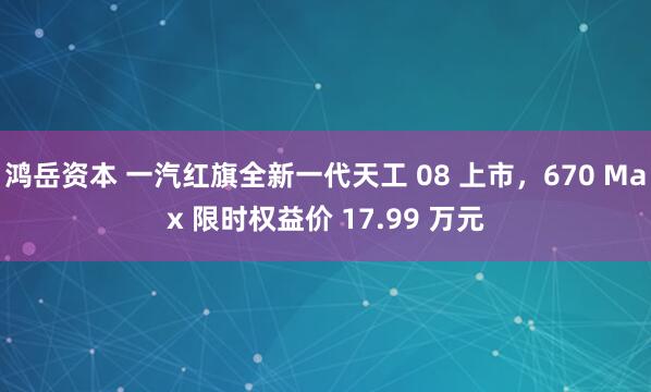 鸿岳资本 一汽红旗全新一代天工 08 上市，670 Max 限时权益价 17.99 万元