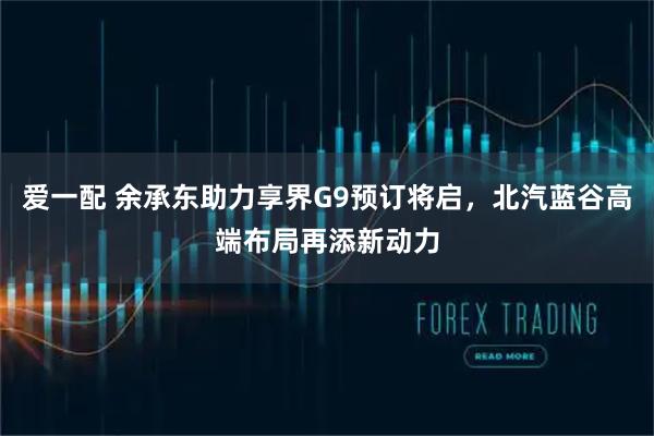 爱一配 余承东助力享界G9预订将启，北汽蓝谷高端布局再添新动力