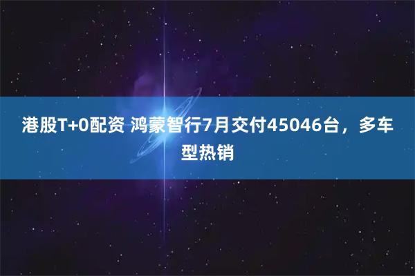 港股T+0配资 鸿蒙智行7月交付45046台，多车型热销